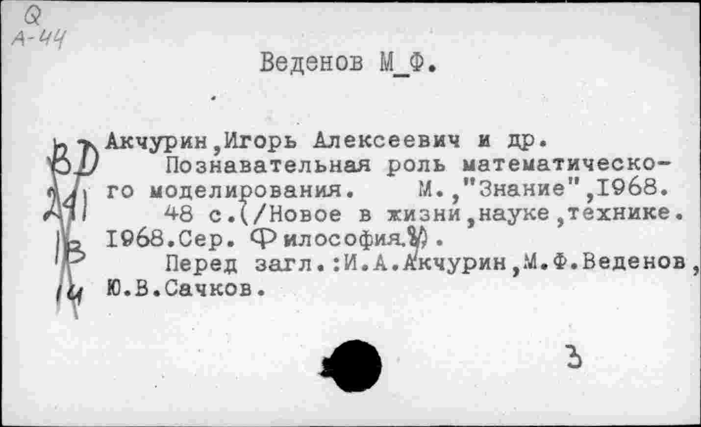 ﻿6?
А-ЧЦ
Веденов М_Ф.
Акчурин,Игорь Алексеевич и др.
Познавательная роль математического моделирования. М.,"Знание",1968.
48 с.(/Новое в жизни,науке,технике.
19б8.Сер. философия.^.
Перед загл.:И.А.Акчурин,М.Ф.Веденов , Ю.В.Сачков.